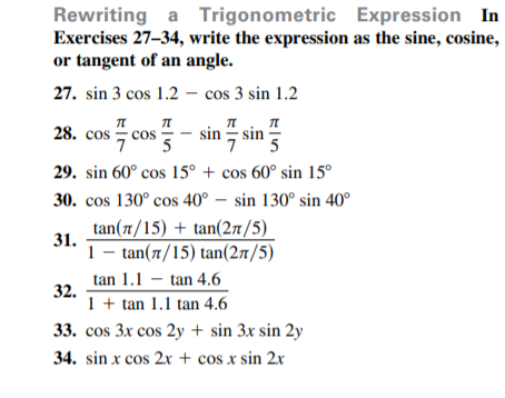 Rewriting a Trigonometric Expression In
Exercises 27-34, write the expression as the sine, cosine,
or tangent of an angle.
27. sin 3 cos 1.2 – cos 3 sin 1.2
28. cos
sin ; sin
cos
5
29. sin 60° cos 15° + cos 60° sin 15°
30. cos 130° cos 40° – sin 130° sin 40°
tan(7/15) + tan(27/5)
31.
1-n (π/15) tan (2π/5)
tan 1.1 – tan 4.6
32.
1 + tan 1.1 tan 4.6
33. cos 3x cos 2y + sin 3x sin 2y
34. sin x cos 2x + cos x sin 2x
