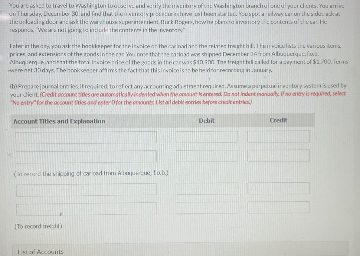 You are asked to travel to Washington to observe and verify the inventory of the Washington branch of one of your clients. You arrive
on Thursday, December 30, and find that the inventory procedures have just been started. You spot a railway car on the sidetrack at
the unloading door and ask the warehouse superintendent, Buck Rogers, how he plans to inventory the contents of the car. He
responds, "We are not going to include the contents in the inventory."
Later in the day, you ask the bookkeeper for the invoice on the carload and the related freight bill. The invoice lists the various items,
prices, and extensions of the goods in the car. You note that the carload was shipped December 24 from Albuquerque, f.o.b.
Albuquerque, and that the total invoice price of the goods in the car was $40,900. The freight bill called for a payment of $1,700. Terms
were net 30 days. The bookkeeper affirms the fact that this invoice is to be held for recording in January.
(b) Prepare journal entries, if required, to reflect any accounting adjustment required. Assume a perpetual inventory system is used by
your client. (Credit account titles are automatically indented when the amount is entered. Do not indent manually. If no entry is required, select
"No entry" for the account titles and enter O for the amounts. List all debit entries before credit entries.)
W
Account Titles and Explanation
(To record the shipping of carload from Albuquerque, f.o.b.)
(To record freight)
List of Accounts
Debit
Credit