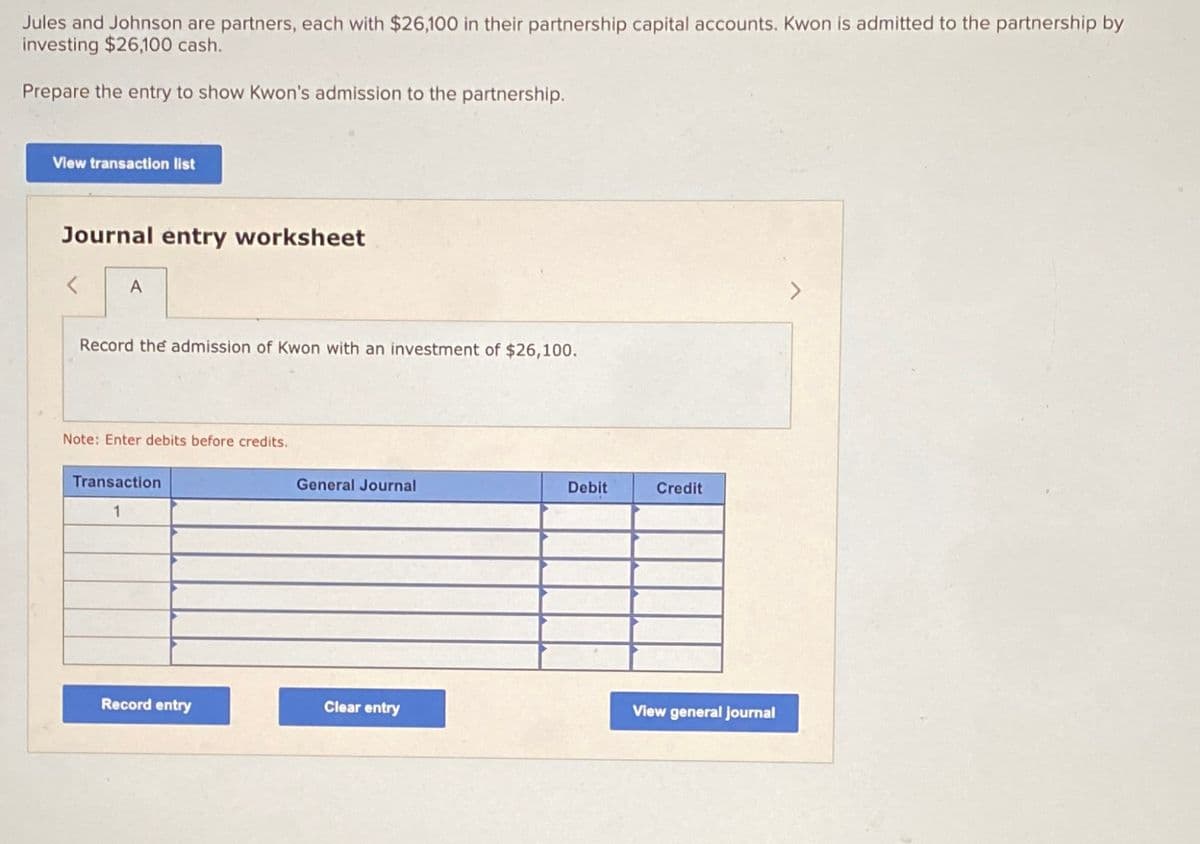 Jules and Johnson are partners, each with $26,100 in their partnership capital accounts. Kwon is admitted to the partnership by
investing $26,100 cash.
Prepare the entry to show Kwon's admission to the partnership.
View transaction list
Journal entry worksheet
A
Record the admission Kwon with an investment of $26,100.
Note: Enter debits before credits.
Transaction
1
Record entry
General Journal
Clear entry
Debit
Credit
View general journal