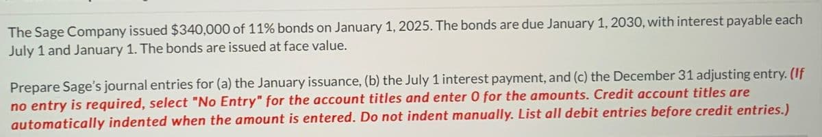 The Sage Company issued $340,000 of 11% bonds on January 1, 2025. The bonds are due January 1, 2030, with interest payable each
July 1 and January 1. The bonds are issued at face value.
Prepare Sage's journal entries for (a) the January issuance, (b) the July 1 interest payment, and (c) the December 31 adjusting entry. (If
no entry is required, select "No Entry" for the account titles and enter 0 for the amounts. Credit account titles are
automatically indented when the amount is entered. Do not indent manually. List all debit entries before credit entries.)