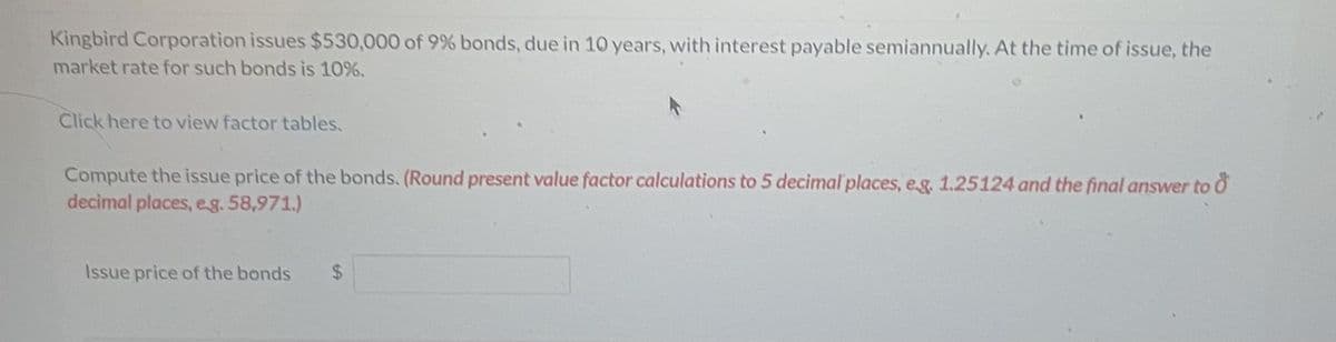 Kingbird Corporation issues $530,000 of 9% bonds, due in 10 years, with interest payable semiannually. At the time of issue, the
market rate for such bonds is 10%.
Click here to view factor tables.
Compute the issue price of the bonds. (Round present value factor calculations to 5 decimal places, eg. 1.25124 and the final answer to d
decimal places, eg. 58,971.)
Issue price of the bonds
$