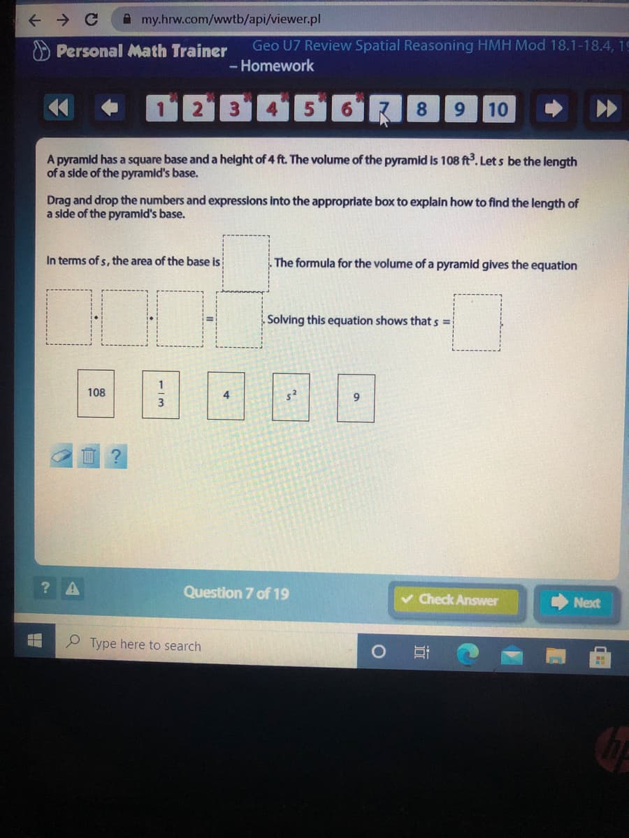 A my.hrw.com/wwtb/api/viewer.pl
O Personal Math Trainer
Geo U7 Review Spatial Reasoning HMH Mod 18.1-18.4, 19
- Homework
12 3451613
8
9.
10
A pyramid has a square base and a helght of 4 ft. The volume of the pyramid is 108 ft. Let s be the length
of a side of the pyramid's base.
Drag and drop the numbers and expressions into the appropriate box to explain how to find the length of
a side of the pyramid's base.
In terms of s, the area of the base is
. The formula for the volume of a pyramid gives the equation
Solving this equation shows that s =
108
4
Question 7 of 19
v Check Answer
Next
Type here to search
1/3
----- ..
