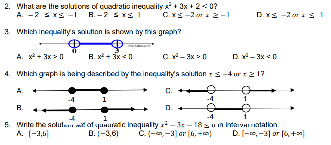 2. What are the solutions of quadratic inequality x? + 3x + 2< 0?
A. -2 s x< -1 B. - 2 s x< 1
C. x< -2 or x >-1
D. x< -2 or x < 1
3. Which inequality's solution is shown by this graph?
Mathilis.com
A. x? + 3x > 0
В. х2 + 3x < 0
С. х? — Зх > 0
D. x? - Зx < 0
4. Which graph is being described by the inequality's solution x < -4 or x > 1?
А.
С.
В.
D. +
-4
1
5. Write the solutiui set of quauratic inequality x² – 3x – 18 = u in inter vai notation.
А. [-3,6]
C. (-00, -3] or [6, +∞)
B. (-3,6)
D. [-0, -3] or [6, +∞]
