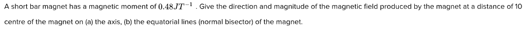 A short bar magnet has a magnetic moment of 0.48JT-. Give the direction and magnitude of the magnetic field produced by the magnet at a distance of 10
centre of the magnet on (a) the axis, (b) the equatorial lines (normal bisector) of the magnet.
