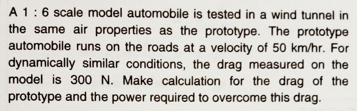 A 1:6 scale model automobile is tested in a wind tunnel in
the same air properties as the prototype. The prototype
automobile runs on the roads at a velocity of 50 km/hr. For
dynamically similar conditions, the drag measured on the
model is 300 N. Make calculation for the drag of the
prototype and the power required to overcome this drag.
