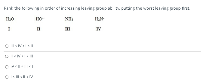 Rank the following in order of increasing leaving group ability, putting the worst leaving group first.
H20
но-
NH3
H2N-
I
II
III
IV
O II < IV <I < ||
O l < IV <I < I
O IV < || < III < |
Ol« II < || < IV
