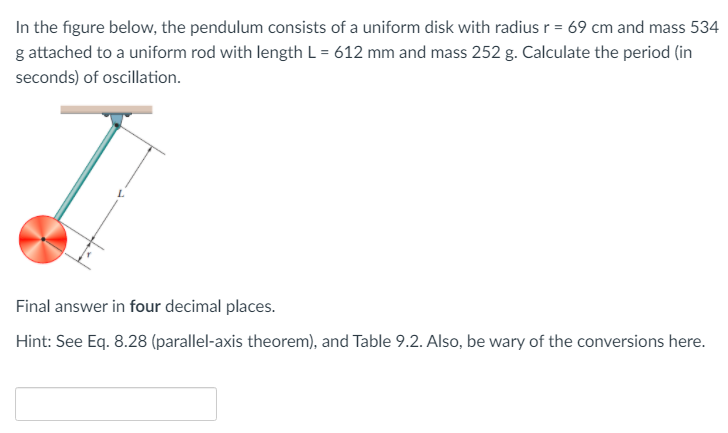 In the figure below, the pendulum consists of a uniform disk with radius r = 69 cm and mass 534
g attached to a uniform rod with length L = 612 mm and mass 252 g. Calculate the period (in
seconds) of oscillation.
Final answer in four decimal places.
Hint: See Eq. 8.28 (parallel-axis theorem), and Table 9.2. Also, be wary of the conversions here.
