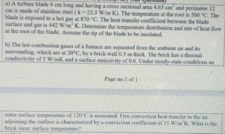 a) A turbine blade 6 cm long and having a cross sectional area 4.65 cm and perimeter 12
cm is made of stainless steel (k=23.3 Wim K). The temperature at the root is 500 C. The
blade is exposed to a hot gas at 870 °C. The heat transfer coefficient between the blade
surface and gas is 442 W/im K. Determine the temperature distribution and rate of beat flow
at the root of the blade, Assume the tip of the blade to be insulated.
b) The hot combustion gases of a fumace are separated from the ambient air and its
surounding, which are at 20°C, by a brick wall 0.5 m thick. The brick has a themal
conductivity of 5 W/mk and a surface emissivity of 0.6. Under steady-state conditions an
Page no.1 of 1
outer surface temperature of 120°C is measured Free convection heat transter to the air
adjoining the surface is characterized by a convection coefficient of 15 Wim K What is the
brick inner surface temperature
