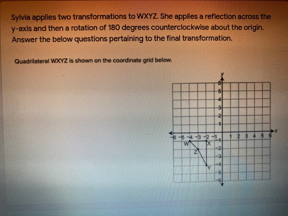 Sylvia applies two transformations to WXYZ. She appliesa reflection across the
y-axis and then a rotation of 180 degrees counterclockwise about the origin.
Answer the below questions pertaining to the final transformation.
Quadrilateral WXYZ is shown on the coordinate grid below.
-4
6-5-4-32-1
-2
-3
-4
