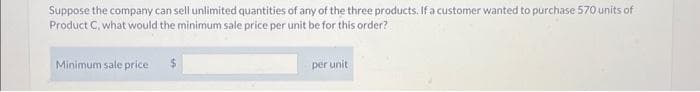 Suppose the company can sell unlimited quantities of any of the three products. If a customer wanted to purchase 570 units of
Product C, what would the minimum sale price per unit be for this order?
Minimum sale price
$
per unit