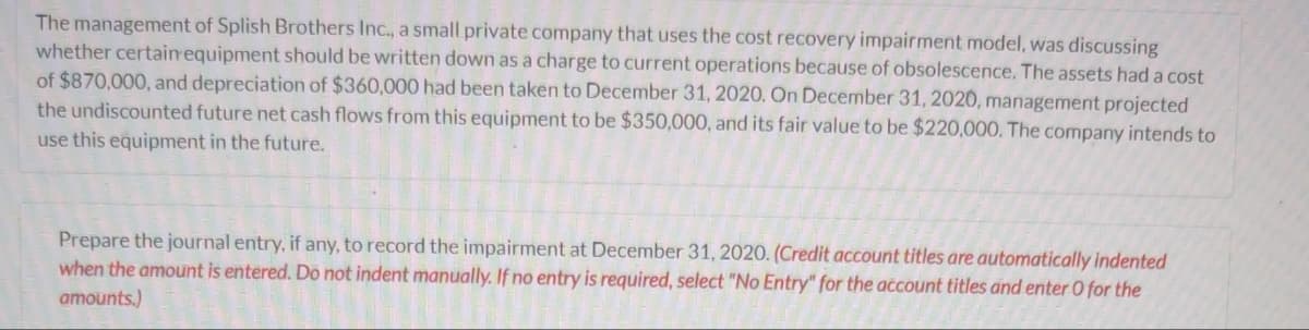 The management of Splish Brothers Inc., a small private company that uses the cost recovery impairment model, was discussing
whether certain equipment should be written down as a charge to current operations because of obsolescence. The assets had a cost
of $870,000, and depreciation of $360,000 had been taken to December 31, 2020. On December 31, 2020, management projected
the undiscounted future net cash flows from this equipment to be $350,000, and its fair value to be $220,000. The company intends to
use this equipment in the future.
Prepare the journal entry, if any, to record the impairment at December 31, 2020. (Credit account titles are automatically indented
when the amount is entered. Do not indent manually. If no entry is required, select "No Entry" for the account titles and enter O for the
amounts.)