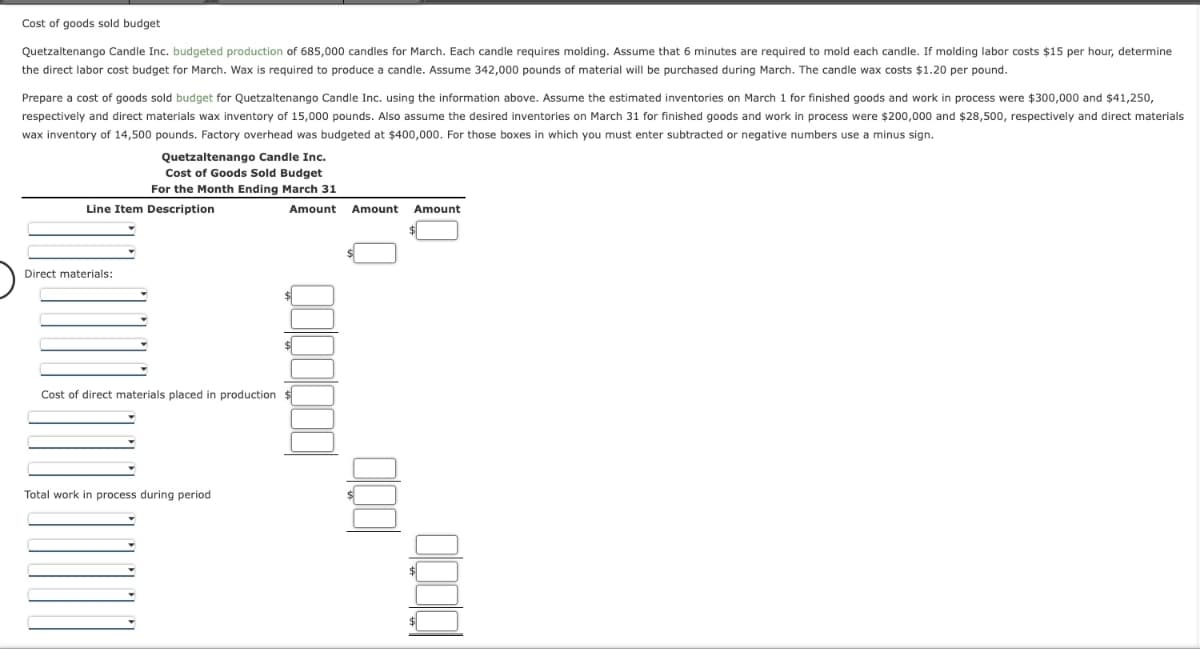 Cost of goods sold budget
Quetzaltenango Candle Inc. budgeted production of 685,000 candles for March. Each candle requires molding. Assume that 6 minutes are required to mold each candle. If molding labor costs $15 per hour, determine
the direct labor cost budget for March. Wax is required to produce a candle. Assume 342,000 pounds of material will be purchased during March. The candle wax costs $1.20 per pound.
Prepare a cost of goods sold budget for Quetzaltenango Candle Inc. using the information above. Assume the estimated inventories on March 1 for finished goods and work in process were $300,000 and $41,250,
respectively and direct materials wax inventory of 15,000 pounds. Also assume the desired inventories on March 31 for finished goods and work in process were $200,000 and $28,500, respectively and direct materials
wax inventory of 14,500 pounds. Factory overhead was budgeted at $400,000. For those boxes in which you must enter subtracted or negative numbers use a minus sign.
Quetzaltenango Candle Inc.
Cost of Goods Sold Budget
For the Month Ending March 31
Amount
Line Item Description
Direct materials:
Qoooooo
Cost of direct materials placed in production $
Total work in process during period
Amount
1000
Amount
$