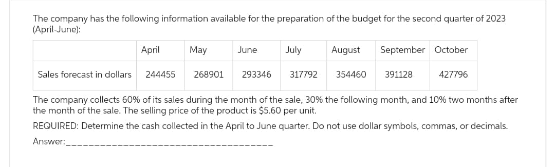 The company has the following information available for the preparation of the budget for the second quarter of 2023
(April-June):
April
Sales forecast in dollars 244455
May
268901
June
293346
July
August September October
317792 354460
391128
427796
The company collects 60% of its sales during the month of the sale, 30% the following month, and 10% two months after
the month of the sale. The selling price of the product is $5.60 per unit.
REQUIRED: Determine the cash collected in the April to June quarter. Do not use dollar symbols, commas, or decimals.
Answer: