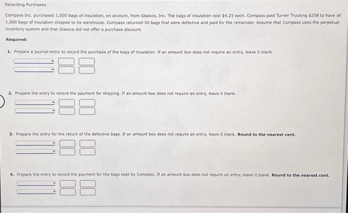 Recording Purchases
Compass Inc. purchased 1,000 bags of insulation, on account, from Glassco, Inc. The bags of insulation cost $4.25 each. Compass paid Turner Trucking $258 to have all
1,000 bags of insulation shipped to its warehouse. Compass returned 50 bags that were defective and paid for the remainder. Assume that Compass uses the perpetual
inventory system and that Glassco did not offer a purchase discount.
Required:
1. Prepare a journal entry to record the purchase of the bags of insulation. If an amount box does not require an entry, leave it blank.
2. Prepare the entry to record the payment for shipping. If an amount box does not require an entry, leave it blank.
88
3. Prepare the entry for the return of the defective bags. If an amount box does not require an entry, leave it blank. Round to the nearest cent.
4. Prepare the entry to record the payment for the bags kept by Compass. If an amount box does not require an entry, leave it blank. Round to the nearest cent.