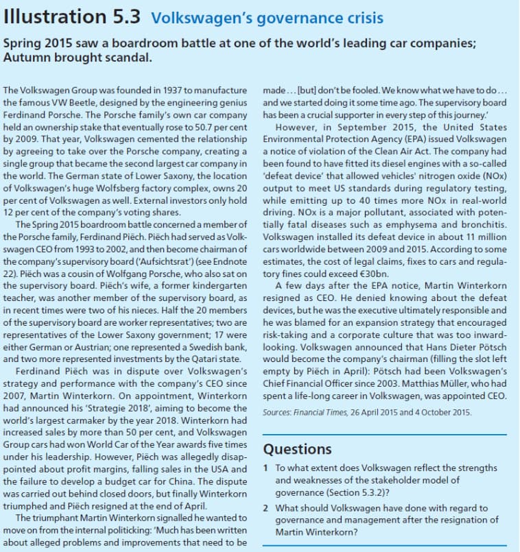 Illustration 5.3 Volkswagen's governance crisis
Spring 2015 saw a boardroom battle at one of the world's leading car companies;
Autumn brought scandal.
The Volkswagen Group was founded in 1937 to manufacture
the famous VW Beetle, designed by the engineering genius
Ferdinand Porsche. The Porsche family's own car company
held an ownership stake that eventually rose to 50.7 per cent
by 2009. That year, Volkswagen cemented the relationship
by agreeing to take over the Porsche company, creating a
single group that became the second largest car company in
the world. The German state of Lower Saxony, the location
of Volkswagen's huge Wolfsberg factory complex, owns 20
per cent of Volkswagen as well. External investors only hold
12 per cent of the company's voting shares.
The Spring 2015 boardroom battle concerned a member of
the Porsche family, Ferdinand Piëch. Piëch had served as Volk-
swagen CEO from 1993 to 2002, and then become chairman of
the company's supervisory board ('Aufsichtsrat') (see Endnote
22). Piëch was a cousin of Wolfgang Porsche, who also sat on
the supervisory board. Piëch's wife, a former kindergarten
teacher, was another member of the supervisory board, as
in recent times were two of his nieces. Half the 20 members
of the supervisory board are worker representatives; two are
representatives of the Lower Saxony government; 17 were
either German or Austrian; one represented a Swedish bank,
and two more represented investments by the Qatari state.
Ferdinand Piëch was in dispute over Volkswagen's
strategy and performance with the company's CEO since
2007, Martin Winterkorn. On appointment, Winterkorn
had announced his 'Strategie 2018', aiming to become the
world's largest carmaker by the year 2018. Winterkorn had
increased sales by more than 50 per cent, and Volkswagen
Group cars had won World Car of the Year awards five times
under his leadership. However, Piëch was allegedly disap-
pointed about profit margins, falling sales in the USA and
the failure to develop a budget car for China. The dispute
was carried out behind closed doors, but finally Winterkorn
triumphed and Piëch resigned at the end of April.
The triumphant Martin Winterkorn signalled he wanted to
move on from the internal politicking: 'Much has been written
about alleged problems and improvements that need to be
made... [but] don't be fooled. We know what we have to do...
and we started doing it some time ago. The supervisory board
has been a crucial supporter in every step of this journey.
However, in September 2015, the United States
Environmental Protection Agency (EPA) issued Volkswagen
a notice of violation of the Clean Air Act. The company had
been found to have fitted its diesel engines with a so-called
'defeat device' that allowed vehicles' nitrogen oxide (NOx)
output to meet US standards during regulatory testing,
while emitting up to 40 times more NOx in real-world
driving. NOx is a major pollutant, associated with poten-
tially fatal diseases such as emphysema and bronchitis.
Volkswagen installed its defeat device in about 11 million
cars worldwide between 2009 and 2015. According to some
estimates, the cost of legal claims, fixes to cars and regula-
tory fines could exceed €30bn.
A few days after the EPA notice, Martin Winterkorn
resigned as CEO. He denied knowing about the defeat
devices, but he was the executive ultimately responsible and
he was blamed for an expansion strategy that encouraged
risk-taking and a corporate culture that was too inward-
looking. Volkswagen announced that Hans Dieter Pötsch
would become the company's chairman (filling the slot left
empty by Piëch in April): Pötsch had been Volkswagen's
Chief Financial Officer since 2003. Matthias Müller, who had
spent a life-long career in Volkswagen, was appointed CEO.
Sources: Financial Times, 26 April 2015 and 4 October 2015.
Questions
1 To what extent does Volkswagen reflect the strengths
and weaknesses of the stakeholder model of
governance (Section 5.3.2)?
2 What should Volkswagen have done with regard to
governance and management after the resignation of
Martin Winterkorn?