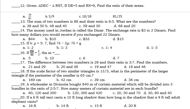 12. Given: ADEC - A RST, If DE=5 and RS=9, Find the ratio of their areas.
25
b. 5/9
c. 10/18
81/25
а.
81
_13. The sum of two numbers is 88 and their ratio is 6:5. What are the numbers?
a. 38 and 50 b. 48 and 40
c. 58 and 30
d. 68 and 20
_14. The money used in Jordan is called the Dinar. The exchange rate is $3 to 2 Dinars. Find
how many dollars you would receive if you exchanged 22 Dinars.
a. $44
15. If h: g = 5: 7, find 7h - 3g: 7h + g
b. $10
c. $33
d. $15
а. 1: 2
b. 1: 3
с. 1: 4
d. 1: 5
2m
16. If
5
the m =
%3D
а. 5
b. 10
с. б
d. 7
_17. The difference between two numbers is 28 and their ratio is 3:7. Find the numbers.
a. 21 and 29
_18. If the scale factor of two similar triangles is 13/5, what is the perimeter of the larger
triangle if the perimeter of the smaller is 65 cm.?
а. 169 cm
_19. A wholesaler in Divisoria bought 840 m of curtain material which will be divided into 3
bundles in the ratio of 2:5:7. How many meters of curtain material are in each bundle?
b. 20 and 48
c. 19 and 47
d. 18 and 46
b. 42 cm
с. 39 cm
d. 36 cm
c. 20, 50 and 70 d. 30, 60 and 40
а. 60, 120 and 300
20. If a 6 ft tall1 tent casts a 10 ft long shadow then how long is the shadow that a 9 ft tall adult
elephant casts?
a. 16 ft
b. 120, 300 and 420
b. 14 ft
с. 15 ft
d. 20 ft
