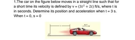 1.The car on the figure below moves in a straight line such that for
a short time its velocity is defined by v = (3t2 + 2t) ft/s, where t is
in seconds. Determine its position and acceleration when t = 3 s.
When t=0, s = 0
