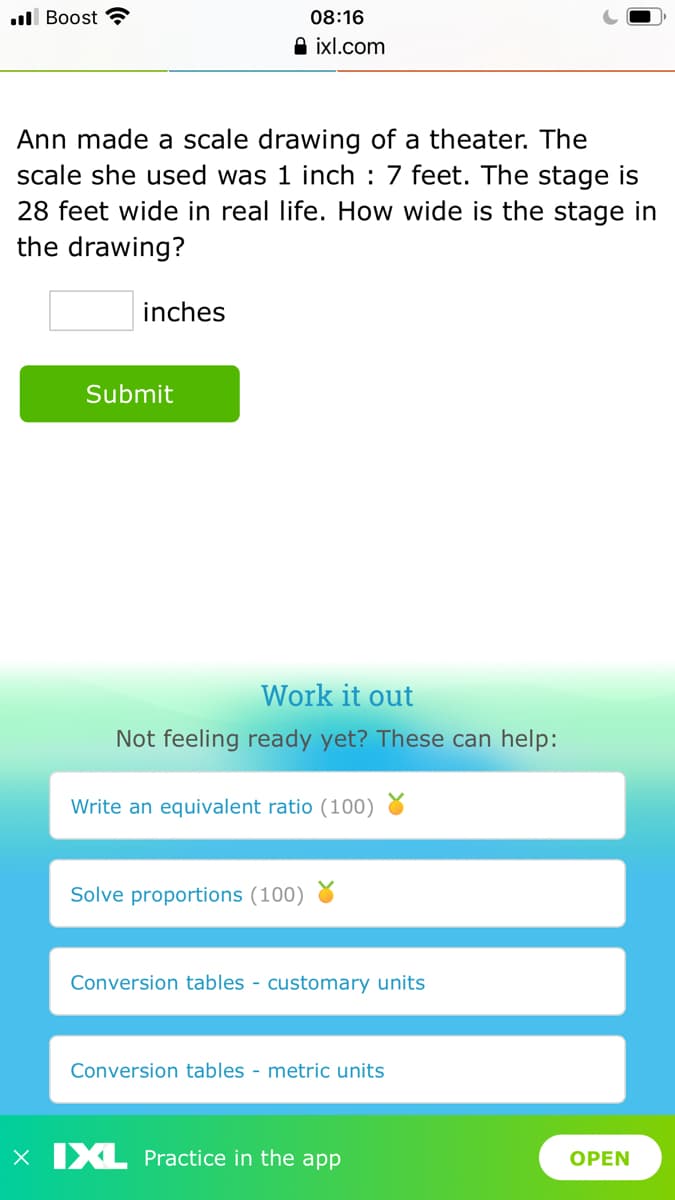 ll Boost ?
08:16
A ixl.com
Ann made a scale drawing of a theater. The
scale she used was 1 inch : 7 feet. The stage is
28 feet wide in real life. How wide is the stage in
the drawing?
inches
Submit
Work it out
Not feeling ready yet? These can help:
Write an equivalent ratio (100) 8
Solve proportions (100)
Conversion tables - customary units
Conversion tables - metric units
x IXL Practice in the app
OPEN
