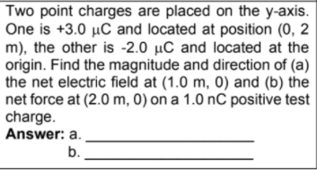 Two point charges are placed on the y-axis.
One is +3.0 µC and located at position (0, 2
m), the other is -2.0 µC and located at the
origin. Find the magnitude and direction of (a)
the net electric field at (1.0 m, 0) and (b) the
net force at (2.0 m, 0) on a 1.0 nC positive test
charge.
Answer: a.
b.
