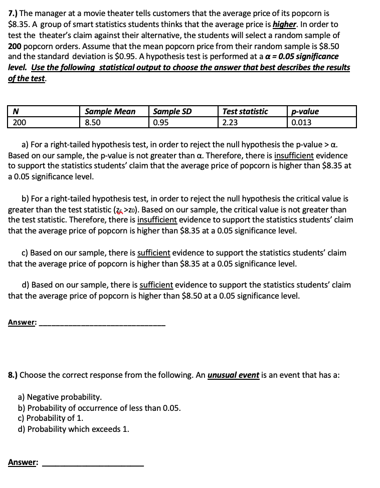 7.) The manager at a movie theater tells customers that the average price of its popcorn is
$8.35. A group of smart statistics students thinks that the average price is higher. In order to
test the theater's claim against their alternative, the students will select a random sample of
200 popcorn orders. Assume that the mean popcorn price from their random sample is $8.50
and the standard deviation is $0.95. A hypothesis test is performed at a a = 0.05 significance
level. Use the following statistical output to choose the answer that best describes the results
of the test.
Sample Mean
Sample SD
Test statistic
p-value
200
8.50
0.95
2.23
0.013
a) For a right-tailed hypothesis test, in order to reject the null hypothesis the p-value > a.
Based on our sample, the p-value is not greater than a. Therefore, there is insufficient evidence
to support the statistics students' claim that the average price of popcorn is higher than $8.35 at
a 0.05 significance level.
b) For a right-tailed hypothesis test, in order to reject the null hypothesis the critical value is
greater than the test statistic (z >zo). Based on our sample, the critical value is not greater than
the test statistic. Therefore, there is insufficient evidence to support the statistics students' claim
that the avera
price of popcorn is higher than $8.35 at a 0.05 significance level.
c) Based on our sample, there is sufficient evidence to support the statistics students' claim
that the average price of popcorn is higher than $8.35 at a 0.05 significance level.
d) Based on our sample, there is sufficient evidence to support the statistics students' claim
that the average price of popcorn is higher than $8.50 at a 0.05 significance level.
Answer:
8.) Choose the correct response from the following. An unusual event is an event that has a:
a) Negative probability.
b) Probability of occurrence of less than 0.05.
c) Probability of 1.
d) Probability which exceeds 1.
Answer:
