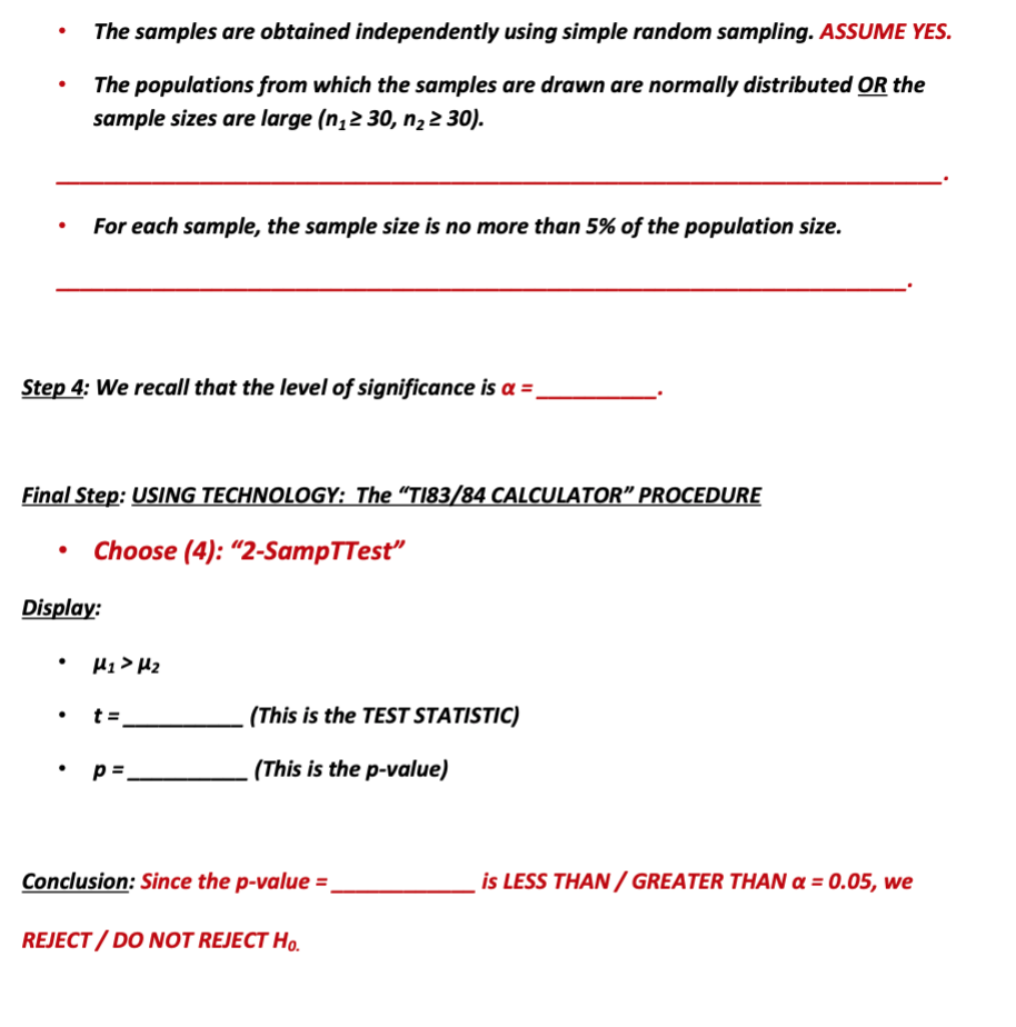 The samples are obtained independently using simple random sampling. ASSUME YES.
The populations from which the samples are drawn are normally distributed OR the
sample sizes are large (n,2 30, n, 2 30).
For each sample, the sample size is no more than 5% of the population size.
Step 4: We recall that the level of significance is a =
Final Step: USING TECHNOLOGY: The “TI83/84 CALCULATOR" PROCEDURE
Choose (4): “2-SampTTest"
Display:
H1 > Hz
t =
(This is the TEST STATISTIC)
p =.
. (This is the p-value)
Conclusion: Since the p-value =.
is LESS THAN / GREATER THAN a = 0.05, we
REJECT / DO NOT REJECT Ho.
