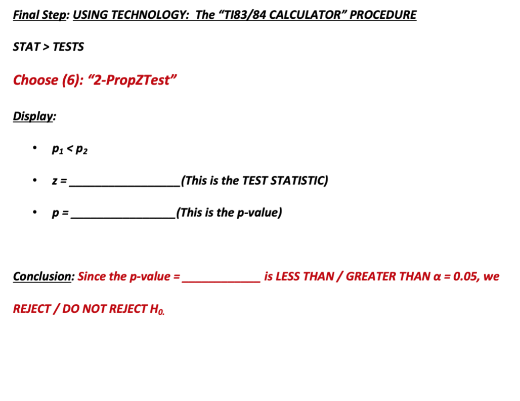 Final Step: USING TECHNOLOGY: The "TI83/84 CALCULATOR" PROCEDURE
STAT > TESTS
Choose (6): “2-PropZTest"
Display:
P1 < P2
_(This is the TEST STATISTIC)
p =.
_(This is the p-value)
Conclusion: Since the p-value =
is LESS THAN/ GREATER THAN a = 0.05, we
REJECT / DO NOT REJECT Ho.
