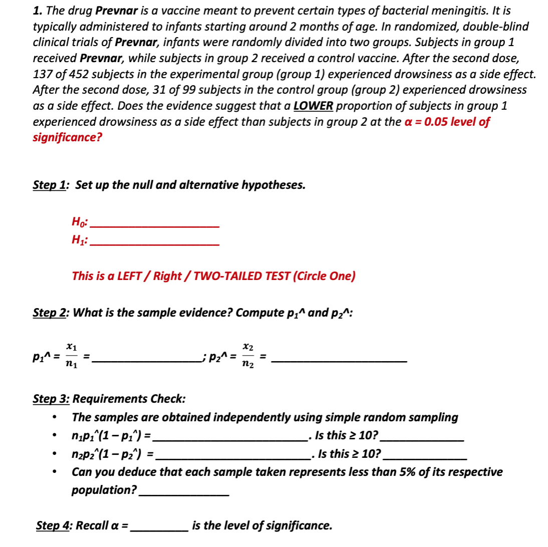 1. The drug Prevnar is a vaccine meant to prevent certain types of bacterial meningitis. It is
typically administered to infants starting around 2 months of age. In randomized, double-blind
clinical trials of Prevnar, infants were randomly divided into two groups. Subjects in group 1
received Prevnar, while subjects in group 2 received a control vaccine. After the second dose,
137 of 452 subjects in the experimental group (group 1) experienced drowsiness as a side effect.
After the second dose, 31 of 99 subjects in the control group (group 2) experienced drowsiness
as a side effect. Does the evidence suggest that a LOWER proportion of subjects in group 1
experienced drowsiness as a side effect than subjects in group 2 at the a = 0.05 level of
significance?
Step 1: Set up the null and alternative hypotheses.
This is a LEFT/ Right / TWO-TAILED TEST (Circle One)
Step 2: What is the sample evidence? Compute p,^ and p2^:
X1
x2
P1^ =
n1
¿Þ2^ =
n2
Step 3: Requirements Check:
The samples are obtained independently using simple random sampling
n;p;"(1-pi^) =.
nzp2^(1- p2^) =
Can you deduce that each sample taken represents less than 5% of its respective
population?
Is this 2 10?
%3D
. Is this 2 10?
%3D
Step 4: Recall a =
is the level of significance.
