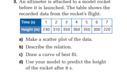 3. An altimeter is attached to a model rocket
before it is launched. The table shows the
recorded data from the rocket's flight.
Time (s)
12 3 4 5 6 7
Height (m) 230 310 350 360 350 300 220
a) Make a scatter plot of the data.
b) Describe the relation.
c) Draw a curve of best fit.
d) Use your model to predict the height
of the rocket after 8 s.
