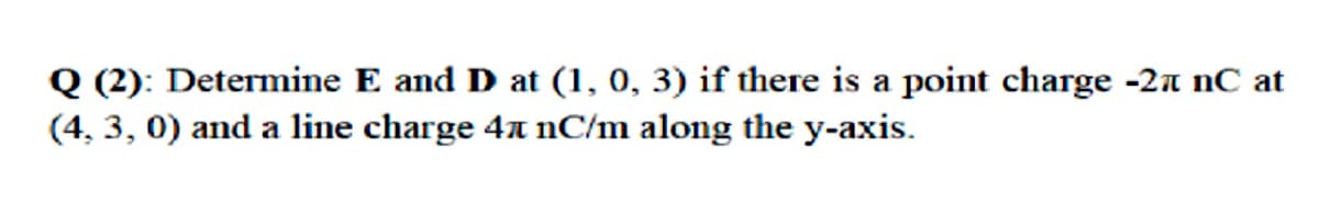 Q (2): Determine E and D at (1, 0, 3) if there is a point charge -2a nC at
(4, 3, 0) and a line charge 4 nC/m along the y-axis.
