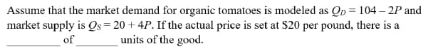 Assume that the market demand for organic tomatoes is modeled as Op = 104 – 2P and
market supply is Os= 20 + 4P. If the actual price is set at $20 per pound, there is a
of
units of the good.
