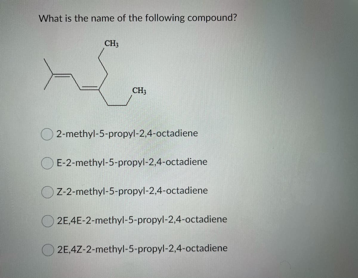 What is the name of the following compound?
CH3
CH3
O 2-methyl-5-propyl-2,4-octadiene
O E-2-methyl-5-propyl-2,4-octadiene
O Z-2-methyl-5-propyl-2,4-octadiene
2E,4E-2-methyl-5-propyl-2,4-octadiene
2E,4Z-2-methyl-5-propyl-2,4-octadiene
