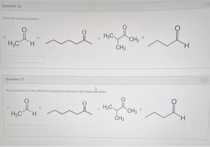 Question 16
Name the compounds below.
H3C
a)
b)
d)
H3C
CH3
CH3
H.
H.
Question 17
Show the product of the reductions (carbonyls to alcohols) of the compounds below.
H3C
d)
CH3
H3C
H.
CH3
H.
