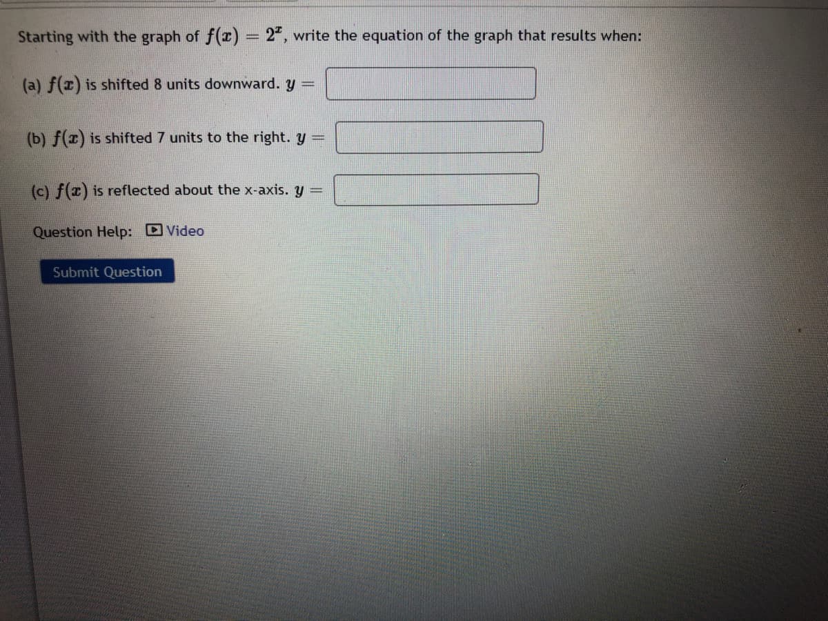 Starting with the graph of f(x) = 2", write the equation of the graph that results when:
(a) f(x) is shifted 8 units downward. y =
(b) f(x) is shifted 7 units to the right. y=
(c) f(x) is reflected about the x-axis. y =
Question Help: Video
Submit Question
