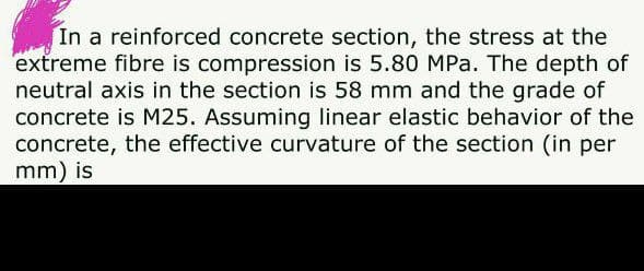 In a reinforced concrete section, the stress at the
extreme fibre is compression is 5.80 MPa. The depth of
neutral axis in the section is 58 mm and the grade of
concrete is M25. Assuming linear elastic behavior of the
concrete, the effective curvature of the section (in per
mm) is