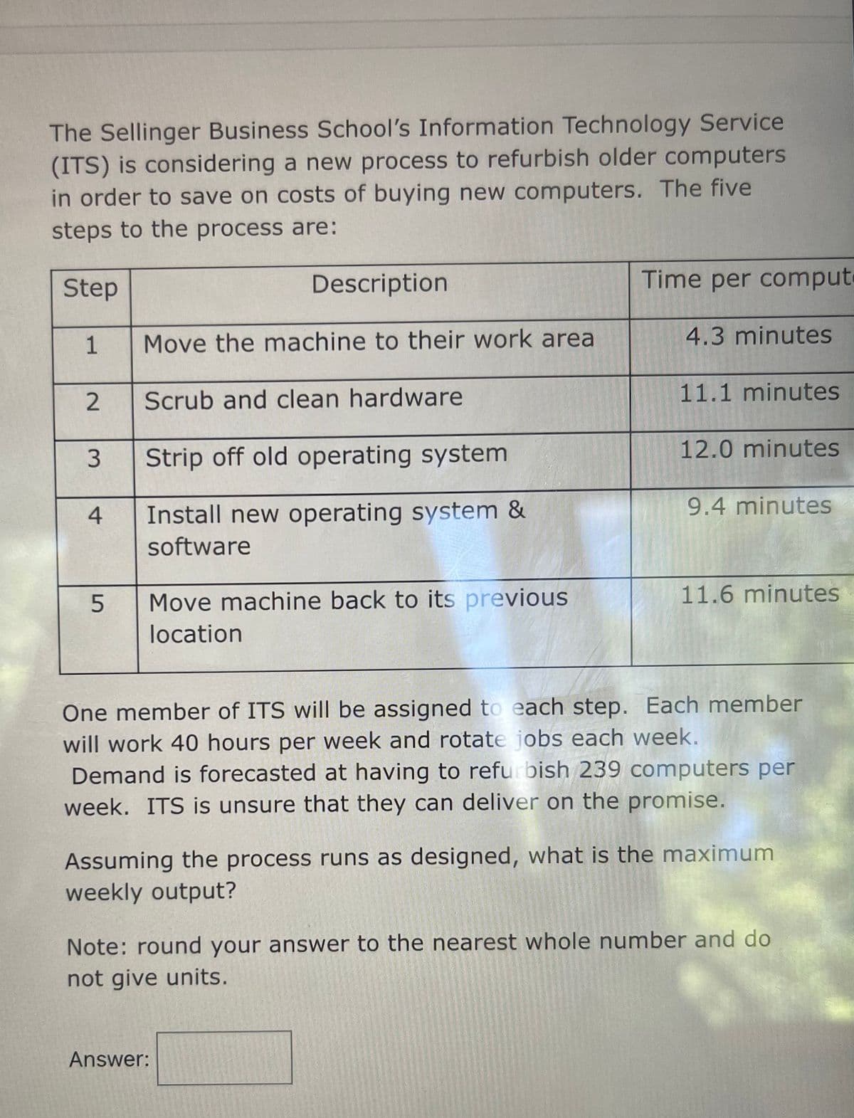 The Sellinger Business School's Information Technology Service
(ITS) is considering a new process to refurbish older computers
in order to save on costs of buying new computers. The five
steps to the process are:
Step
1
2
3
4
5
Description
Move the machine to their work area
Scrub and clean hardware
Strip off old operating system
Install new operating system &
software
Move machine back to its previous
location
Time per comput
4.3 minutes
11.1 minutes
Answer:
12.0 minutes
9.4 minutes
11.6 minutes
One member of ITS will be assigned to each step. Each member
will work 40 hours per week and rotate jobs each week.
Demand is forecasted at having to refurbish 239 computers per
week. ITS is unsure that they can deliver on the promise.
Assuming the process runs as designed, what is the maximum
weekly output?
Note: round your answer to the nearest whole number and do
not give units.