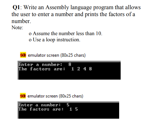 Q1: Write an Assembly language program that allows
the user to enter a number and prints the factors of a
number.
Note:
o Assume the number less than 10.
o Use a loop instruction.
SER emulator screen (80x25 chars)
Enter a number: 8
The factors are: 1 2 4 8
SER emulator screen (80x25 chars)
Enter a number: 5
The factors are:
15
