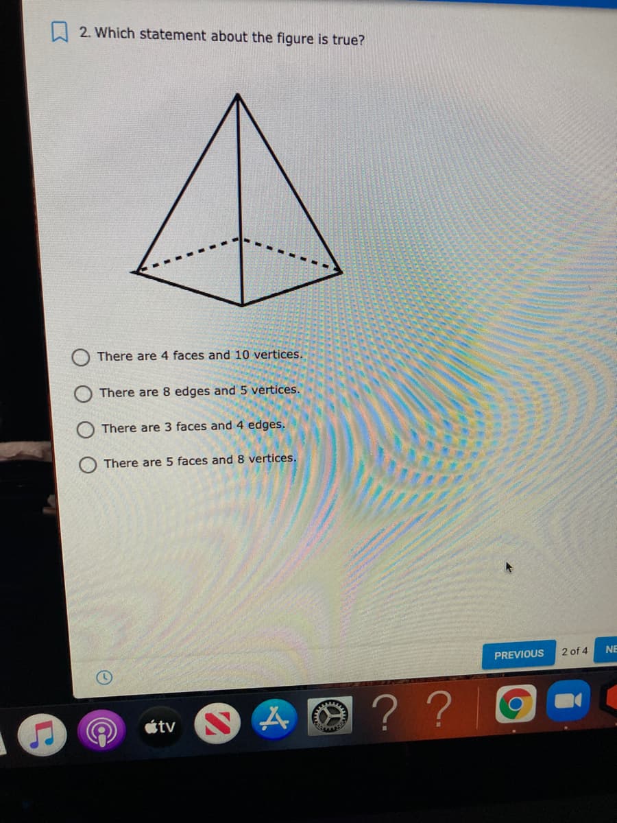 2. Which statement about the figure is true?
There are 4 faces and 10 vertices.
There are 8 edges and 5 vertices.
There are 3 faces and 4 edges.
There are 5 faces and8 vertices.
PREVIOUS
2 of 4
NE
? ?
tv
