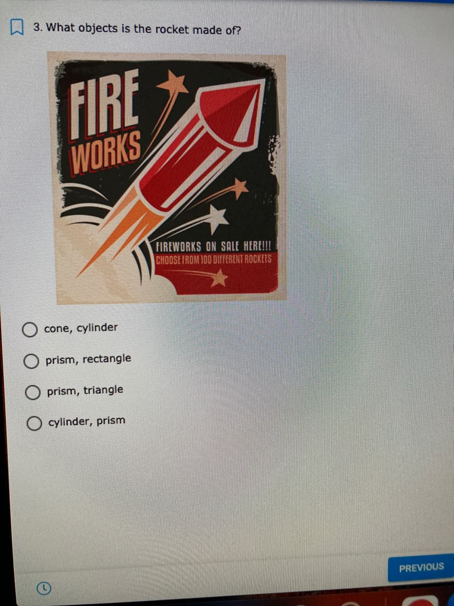 L 3. What objects is the rocket made of?
FIRE
WORKS
FIREWORKS ON SALE HERE!!!
CHOOSE FROM 100 DIFFERENT ROCKETS
cone, cylinder
prism, rectangle
O prism, triangle
O cylinder, prism
PREVIOUS
