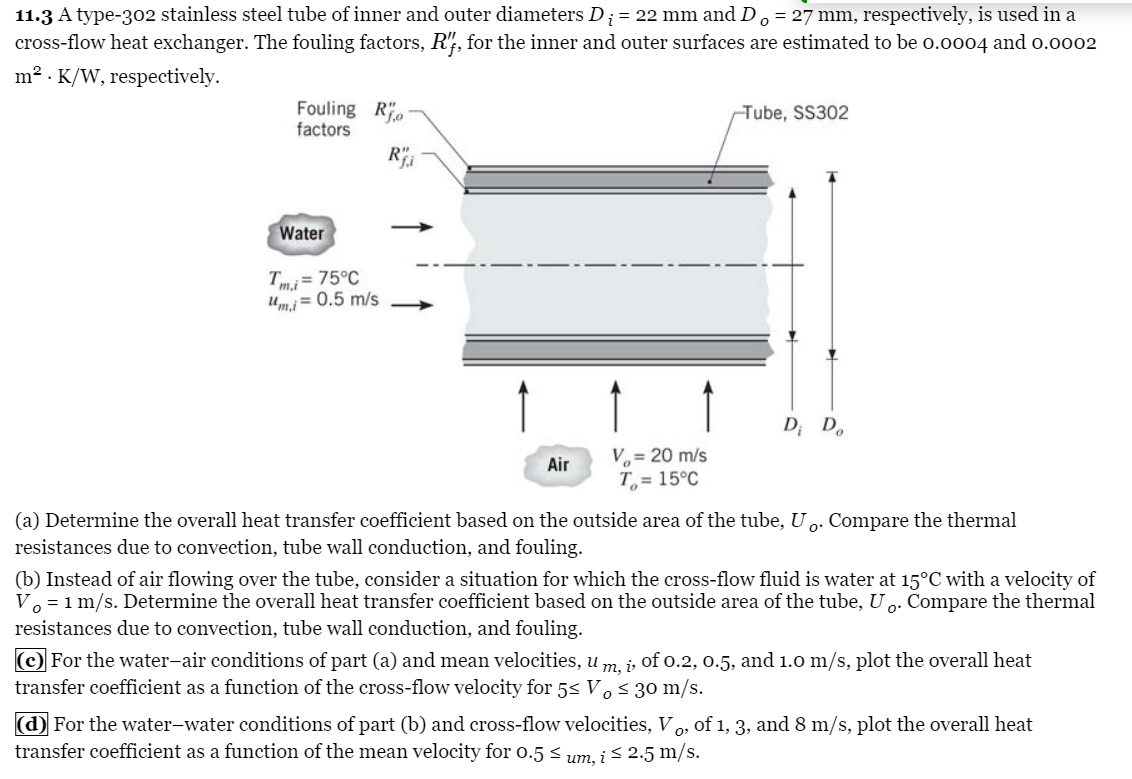 11.3 A type-302 stainless steel tube of inner and outer diameters D¡ = 22 mm and Do = 27 mm, respectively, is used in a
cross-flow heat exchanger. The fouling factors, R'f, for the inner and outer surfaces are estimated to be 0.0004 and 0.0002
m² K/W, respectively.
Fouling Ro
factors
Water
Tm.i= 75°C
um,i = 0.5 m/s
Ri
Air
V₂ = 20 m/s
T= 15°C
Tube, SS302
Di Do
(a) Determine the overall heat transfer coefficient based on the outside area of the tube, Uo. Compare the thermal
resistances due to convection, tube wall conduction, and fouling.
(b) Instead of air flowing over the tube, consider a situation for which the cross-flow fluid is water at 15°C with a velocity of
Vo = 1 m/s. Determine the overall heat transfer coefficient based on the outside area of the tube, Uo. Compare the thermal
resistances due to convection, tube wall conduction, and fouling.
(c) For the water-air conditions of part (a) and mean velocities, um, i, of 0.2, 0.5, and 1.0 m/s, plot the overall heat
transfer coefficient as a function of the cross-flow velocity for 5≤ Vo ≤ 30 m/s.
(d) For the water-water conditions of part (b) and cross-flow velocities, Vo, of 1, 3, and 8 m/s, plot the overall heat
transfer coefficient as a function of the mean velocity for 0.5 ≤ um, i ≤ 2.5 m/s.