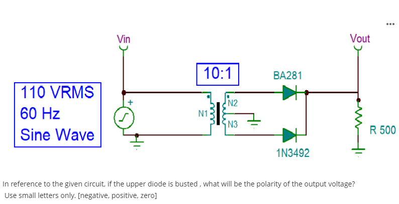 110 VRMS
60 Hz
Sine Wave
Vin
10:1
N1
N2
N3
BA281
1N3492
Vout
In reference to the given circuit, if the upper diode is busted, what will be the polarity of the output voltage?
Use small letters only. [negative, positive, zero]
R 500