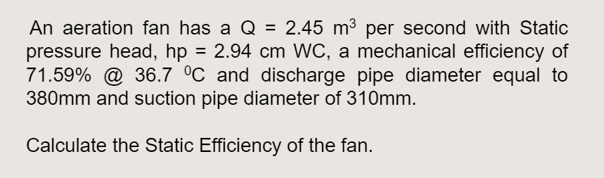 An aeration fan has a Q = 2.45 m³ per second with Static
pressure head, hp = 2.94 cm WC, a mechanical efficiency of
71.59% @ 36.7 °C and discharge pipe diameter equal to
380mm and suction pipe diameter of 310mm.
Calculate the Static Efficiency of the fan.