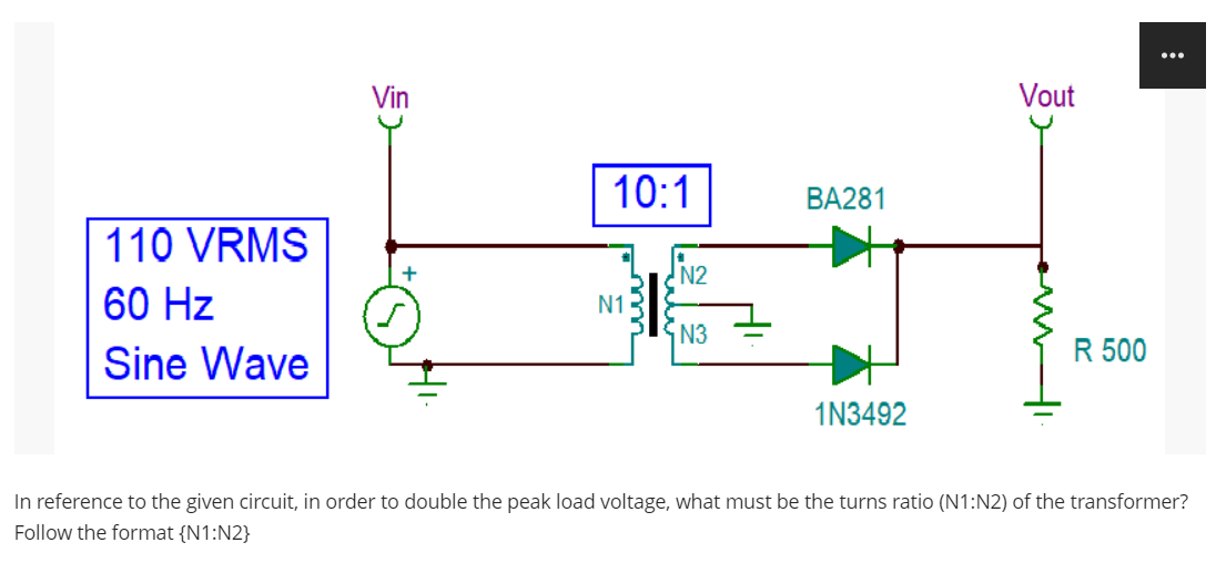 110 VRMS
60 Hz
Sine Wave
Vin
10:1
N1
N2
N3
BA281
1N3492
Vout
mi
R 500
In reference to the given circuit, in order to double the peak load voltage, what must be the turns ratio (N1:N2) of the transformer?
Follow the format {N1:N2}