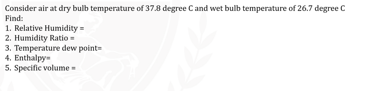 Consider air at dry bulb temperature of 37.8 degree C and wet bulb temperature of 26.7 degree C
Find:
1. Relative Humidity =
2. Humidity Ratio =
3. Temperature dew point=
4. Enthalpy=
5. Specific volume =