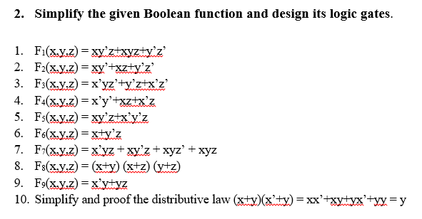 2. Simplify the given Boolean function and design its logic gates.
1. Fi(xy.z) = xy'ztxyzty'z'
2. F2(x.Y.z) = xy'+xz+y'z'
3. F:(X.y.z) = x'yz'+y°z+x°z'
4. F4(x.y.z) = x'y'+xz+x'z
5. Fs(x.Y.z) = xy'ztx'y'z
6. F6(x.y.z) = xty'z
7. F:(x.y.z) = x'yz + xy'z+xyz' +xyz
8. Fs(X.y.z) = (xty) (xtz) (ytz)
9. F9(x.y.z) = x'ytyz
10. Simplify and proof the distributive law (xty)(x'ty) = xx'+xytyx'+yy=y
