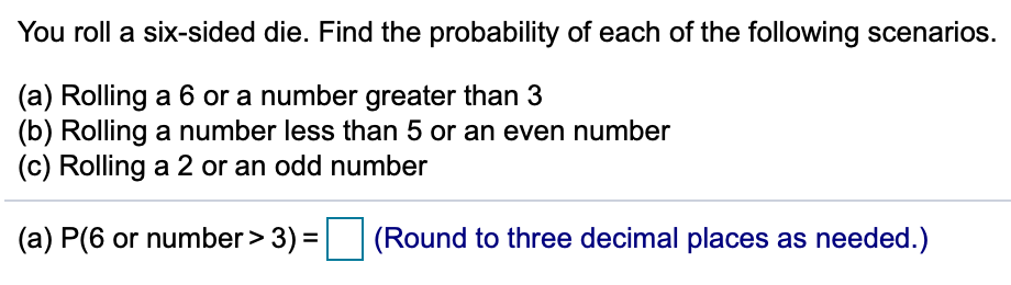 You roll a six-sided die. Find the probability of each of the following scenarios.
(a) Rolling a 6 or a number greater than 3
(b) Rolling a number less than 5 or an even number
(c) Rolling a 2 or an odd number
(a) P(6 or number > 3)
(Round to three decimal places as needed.)
