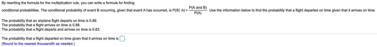 By rewriting the formula for the multiplication rule, you can write a formula for finding
P(A and B)
conditional probabilities. The conditional probability of event B occurring, given that event A has occurred, is P(B A) =
-. Use the information below to find the probability that a flight departed on time given that it arrives on time.
P(A)
The probability that an airplane flight departs on time is 0.89.
The probability that a flight arrives on time is 0.88.
The probability that a flight departs and arrives on time is 0.83.
The probability that a flight departed on time given that it arrives on time is
(Round to the nearest thousandth as needed.)
