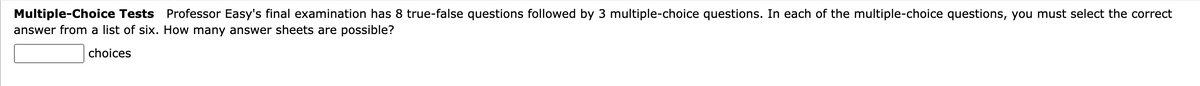 Multiple-Choice Tests Professor Easy's final examination has 8 true-false questions followed by 3 multiple-choice questions. In each of the multiple-choice questions, you must select the correct
answer from a list of six. How many answer sheets are possible?
choices