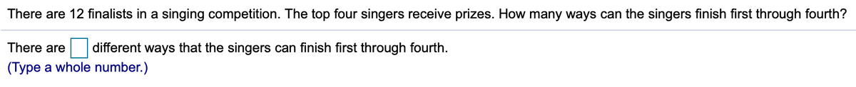 There are 12 finalists in a singing competition. The top four singers receive prizes. How many ways can the singers finish first through fourth?
There are
different ways that the singers can finish first through fourth.
(Type a whole number.)
