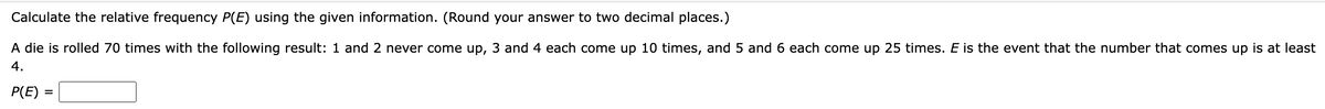 Calculate the relative frequency P(E) using the given information. (Round your answer to two decimal places.)
A die is rolled 70 times with the following result: 1 and 2 never come up, 3 and 4 each come up 10 times, and 5 and 6 each come up 25 times. E is the event that the number that comes up is at least
4.
P(E) =