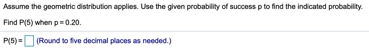 Assume the geometric distribution applies. Use the given probability of success p to find the indicated probability.
Find P(5) when p= 0.20.
P(5) = (Round to five decimal places as needed.)
%3D
